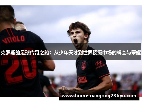 克罗斯的足球传奇之路：从少年天才到世界顶级中场的蜕变与荣耀